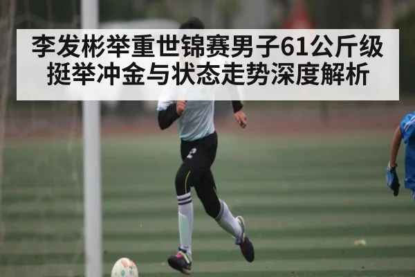 李发彬举重世锦赛男子61公斤级挺举冲金与状态走势深度解析